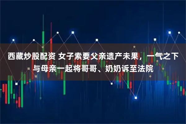 西藏炒股配资 女子索要父亲遗产未果，一气之下与母亲一起将哥哥、奶奶诉至法院
