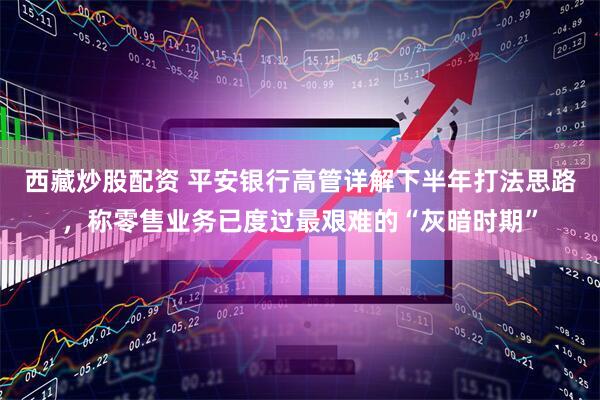 西藏炒股配资 平安银行高管详解下半年打法思路，称零售业务已度过最艰难的“灰暗时期”
