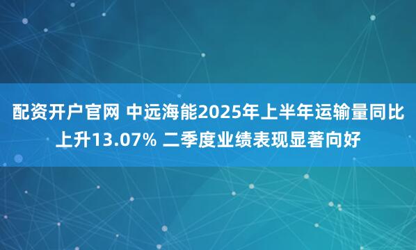 配资开户官网 中远海能2025年上半年运输量同比上升13.07% 二季度业绩表现显著向好