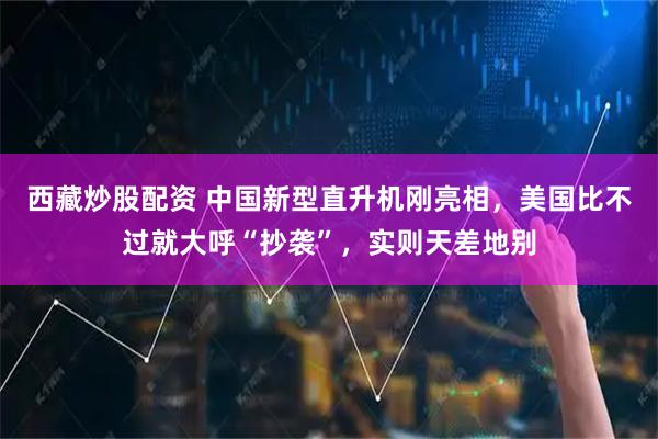 西藏炒股配资 中国新型直升机刚亮相，美国比不过就大呼“抄袭”，实则天差地别