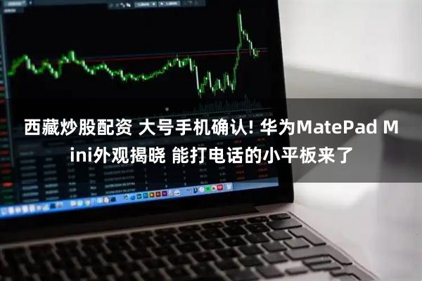 西藏炒股配资 大号手机确认! 华为MatePad Mini外观揭晓 能打电话的小平板来了