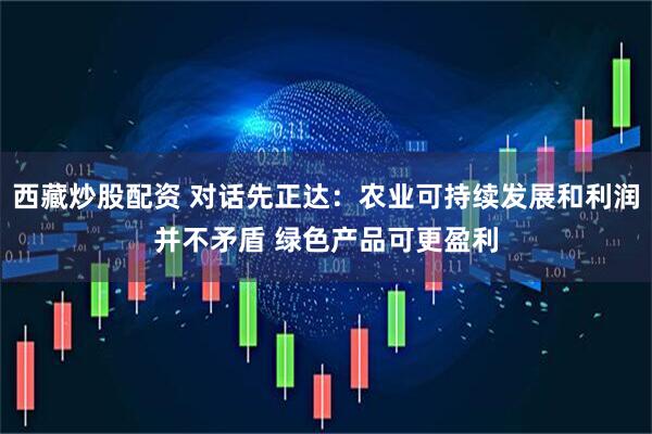 西藏炒股配资 对话先正达：农业可持续发展和利润并不矛盾 绿色产品可更盈利