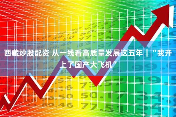 西藏炒股配资 从一线看高质量发展这五年｜“我开上了国产大飞机”