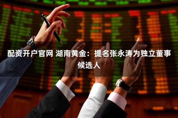配资开户官网 湖南黄金：提名张永涛为独立董事候选人