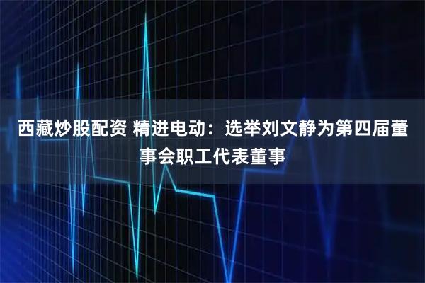 西藏炒股配资 精进电动：选举刘文静为第四届董事会职工代表董事