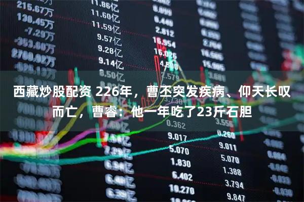 西藏炒股配资 226年，曹丕突发疾病、仰天长叹而亡，曹睿：他一年吃了23斤石胆