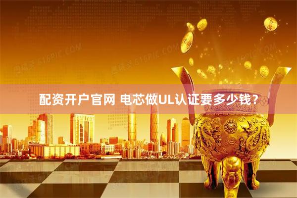 配资开户官网 电芯做UL认证要多少钱？