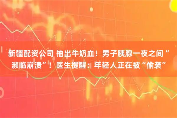 新疆配资公司 抽出牛奶血！男子胰腺一夜之间“濒临崩溃”！医生提醒：年轻人正在被“偷袭”