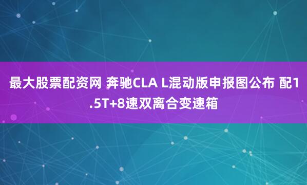 最大股票配资网 奔驰CLA L混动版申报图公布 配1.5T+8速双离合变速箱
