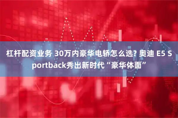 杠杆配资业务 30万内豪华电轿怎么选? 奥迪 E5 Sportback秀出新时代“豪华体面”