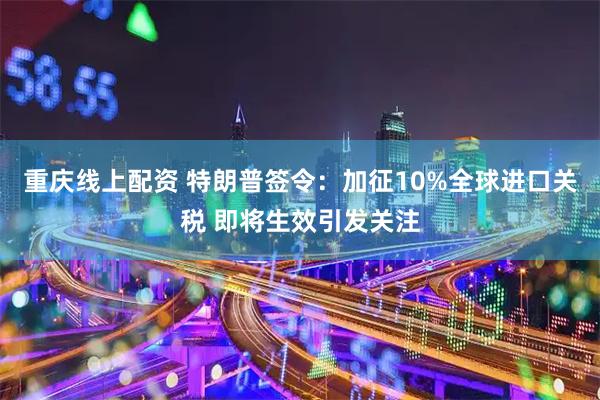 重庆线上配资 特朗普签令：加征10%全球进口关税 即将生效引发关注