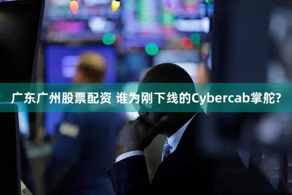 广东广州股票配资 谁为刚下线的Cybercab掌舵?