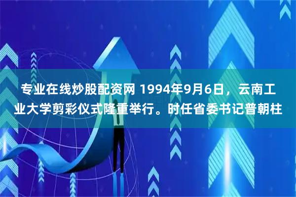 专业在线炒股配资网 1994年9月6日，云南工业大学剪彩仪式隆重举行。时任省委书记普朝柱