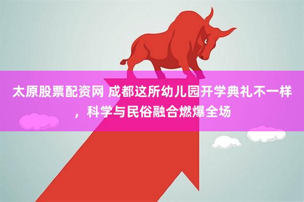 太原股票配资网 成都这所幼儿园开学典礼不一样，科学与民俗融合燃爆全场