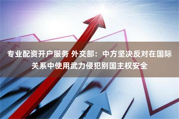 专业配资开户服务 外交部：中方坚决反对在国际关系中使用武力侵犯别国主权安全