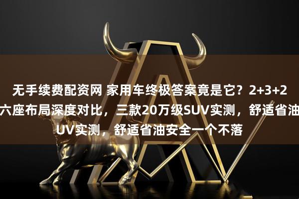 无手续费配资网 家用车终极答案竟是它？2+3+2七座与2+2+2六座布局深度对比，三款20万级SUV实测，舒适省油安全一个不落