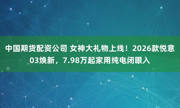 中国期货配资公司 女神大礼物上线！2026款悦意03焕新，7.98万起家用纯电闭眼入