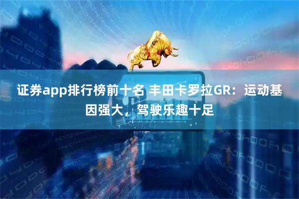 证券app排行榜前十名 丰田卡罗拉GR：运动基因强大，驾驶乐趣十足
