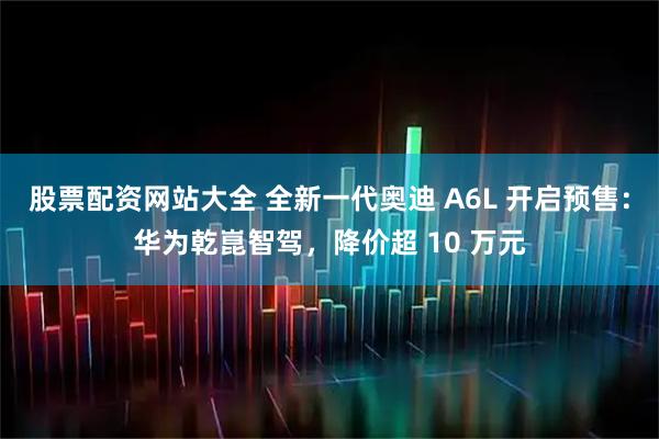 股票配资网站大全 全新一代奥迪 A6L 开启预售：华为乾崑智驾，降价超 10 万元