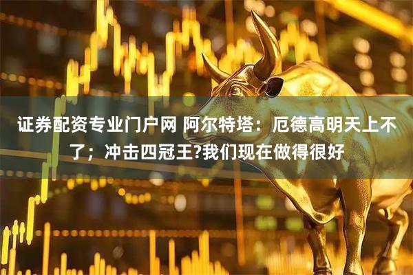 证券配资专业门户网 阿尔特塔：厄德高明天上不了；冲击四冠王?我们现在做得很好