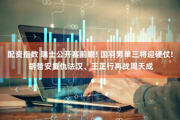 配资指数 瑞士公开赛前瞻! 国羽男单三将迎硬仗! 胡哲安复仇法汉、王正行再战周天成
