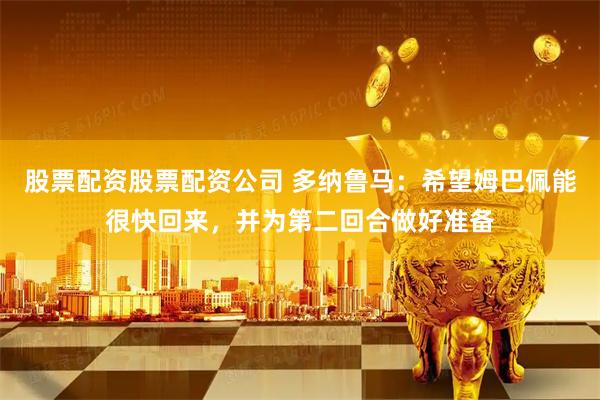 股票配资股票配资公司 多纳鲁马：希望姆巴佩能很快回来，并为第二回合做好准备