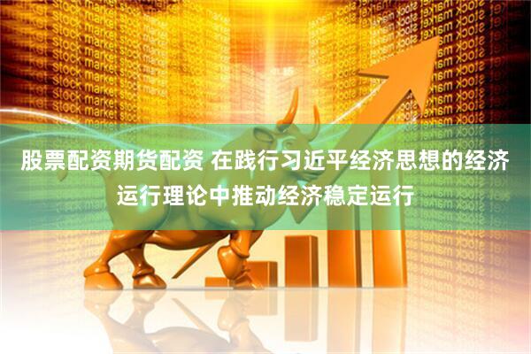 股票配资期货配资 在践行习近平经济思想的经济运行理论中推动经济稳定运行