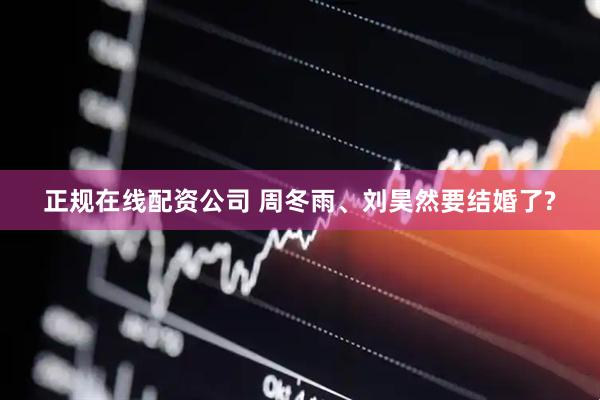 正规在线配资公司 周冬雨、刘昊然要结婚了?