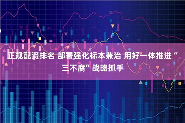 正规配资排名 部署强化标本兼治 用好一体推进“三不腐”战略抓手
