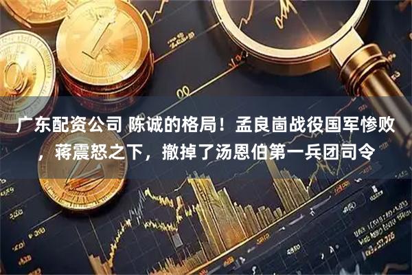 广东配资公司 陈诚的格局！孟良崮战役国军惨败，蒋震怒之下，撤掉了汤恩伯第一兵团司令