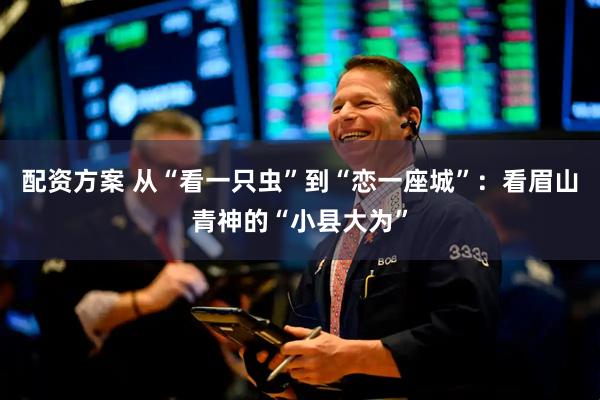 配资方案 从“看一只虫”到“恋一座城”：看眉山青神的“小县大为”