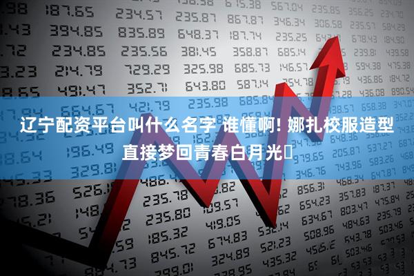 辽宁配资平台叫什么名字 谁懂啊! 娜扎校服造型直接梦回青春白月光✨