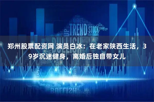 郑州股票配资网 演员白冰：在老家陕西生活，39岁沉迷健身，离婚后独自带女儿