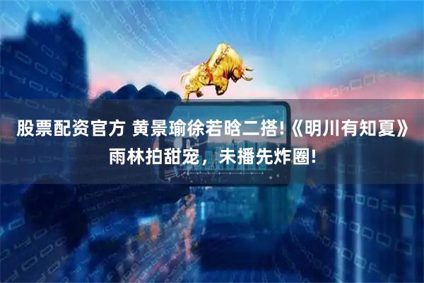 股票配资官方 黄景瑜徐若晗二搭!《明川有知夏》雨林拍甜宠，未播先炸圈!
