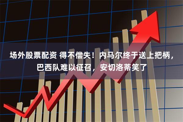 场外股票配资 得不偿失！内马尔终于送上把柄，巴西队难以征召，安切洛蒂笑了